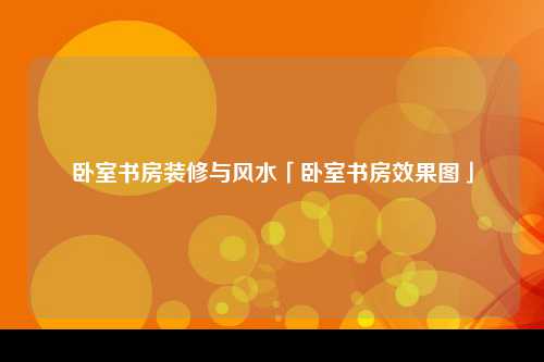 卧室书房装修与风水「卧室书房效果图」