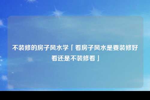 不装修的房子风水学「看房子风水是要装修好看还是不装修看」