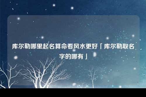 库尔勒哪里起名算命看风水更好「库尔勒取名字的哪有」