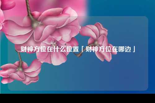 财神方位在什么位置「财神方位在哪边」