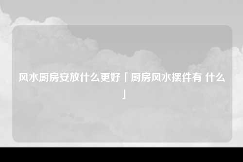 风水厨房安放什么更好「厨房风水摆件有 什么」