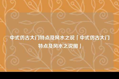 中式仿古大门特点及风水之说「中式仿古大门特点及风水之说图」