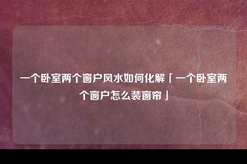 一个卧室两个窗户风水如何化解「一个卧室两个窗户怎么装窗帘」