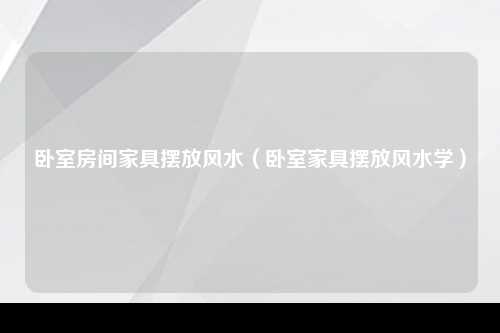 卧室房间家具摆放风水（卧室家具摆放风水学）