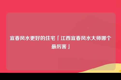 宜春风水更好的住宅「江西宜春风水大师哪个最厉害」