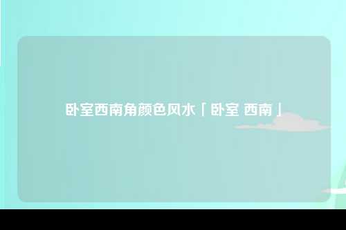 卧室西南角颜色风水「卧室 西南」