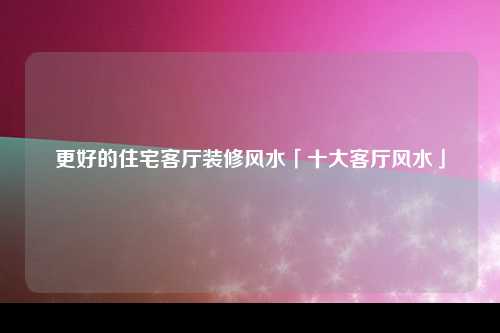 更好的住宅客厅装修风水「十大客厅风水」