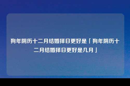 狗年阴历十二月结婚择日更好是「狗年阴历十二月结婚择日更好是几月」