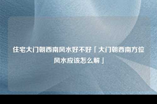 住宅大门朝西南风水好不好「大门朝西南方位风水应该怎么解」