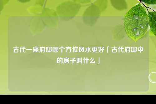 古代一座府邸哪个方位风水更好「古代府邸中的房子叫什么」