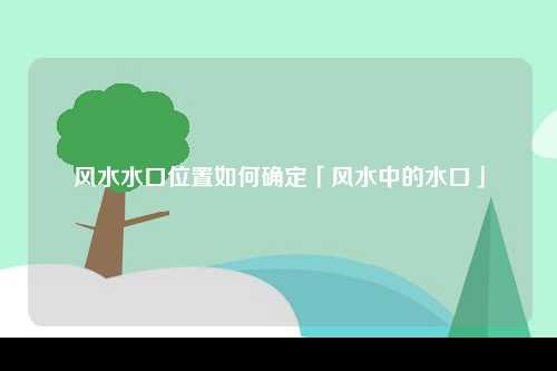 风水水口位置如何确定「风水中的水口」