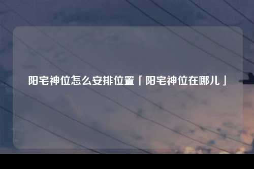 阳宅神位怎么安排位置「阳宅神位在哪儿」