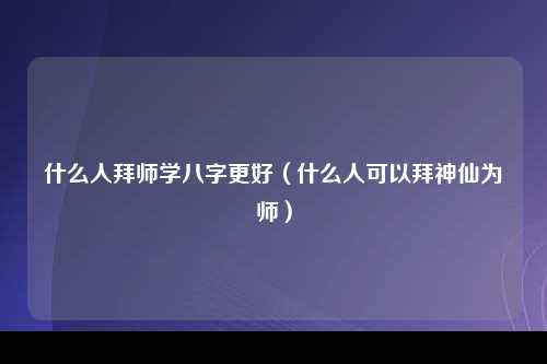 什么人拜师学八字更好（什么人可以拜神仙为师）