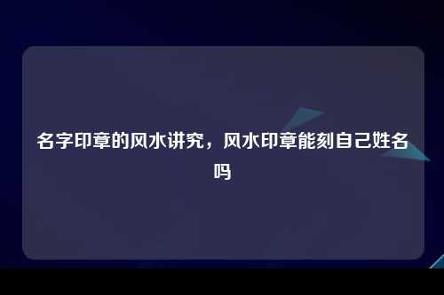 名字印章的风水讲究，风水印章能刻自己姓名吗