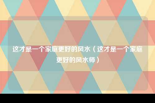 这才是一个家庭更好的风水（这才是一个家庭更好的风水师）