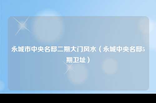 永城市中央名邸二期大门风水（永城中央名邸5期卫址）