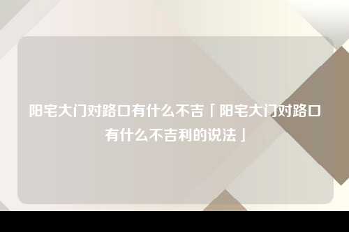 阳宅大门对路口有什么不吉「阳宅大门对路口有什么不吉利的说法」