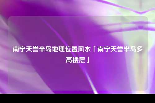 南宁天誉半岛地理位置风水「南宁天誉半岛多高楼层」