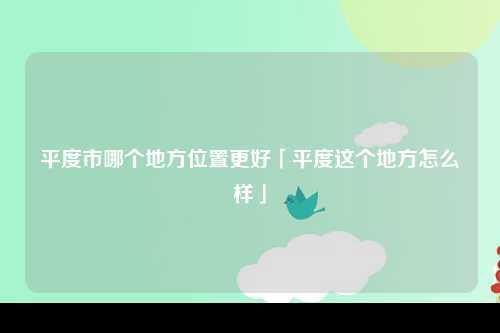 平度市哪个地方位置更好「平度这个地方怎么样」