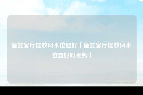 鱼缸客厅摆放风水位置好「鱼缸客厅摆放风水位置好吗视频」