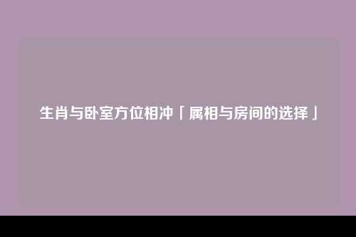 生肖与卧室方位相冲「属相与房间的选择」