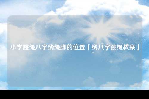 小学跳绳八字绕绳脚的位置「绕八字跳绳教案」