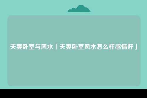 夫妻卧室与风水「夫妻卧室风水怎么样感情好」