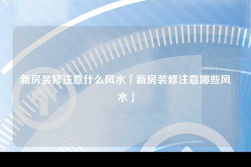 新房装修注意什么风水「新房装修注意哪些风水」