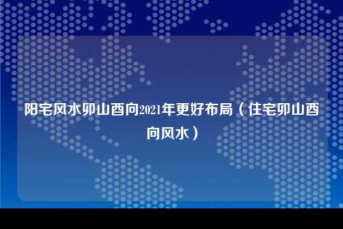 阳宅风水卯山酉向2021年更好布局（住宅卯山酉向风水）