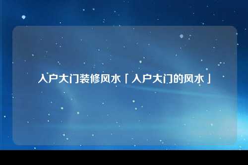 入户大门装修风水「入户大门的风水」