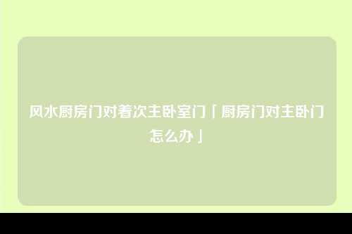 风水厨房门对着次主卧室门「厨房门对主卧门怎么办」