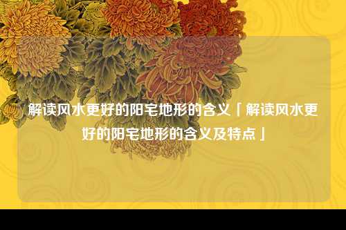 解读风水更好的阳宅地形的含义「解读风水更好的阳宅地形的含义及特点」