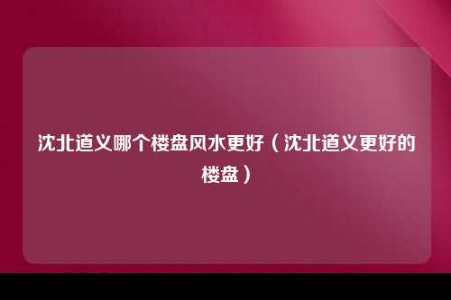 沈北道义哪个楼盘风水更好（沈北道义更好的楼盘）