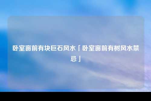 卧室窗前有块巨石风水「卧室窗前有树风水禁忌」