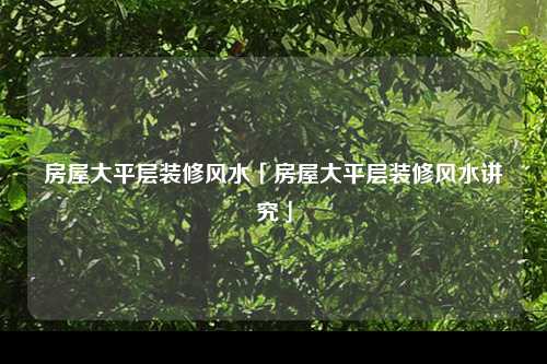 房屋大平层装修风水「房屋大平层装修风水讲究」