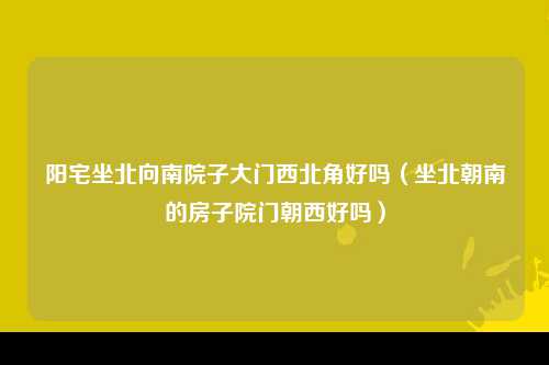 阳宅坐北向南院子大门西北角好吗（坐北朝南的房子院门朝西好吗）