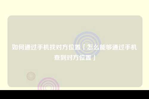 如何通过手机找对方位置「怎么能够通过手机查到对方位置」