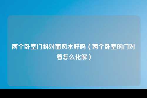 两个卧室门斜对面风水好吗（两个卧室的门对着怎么化解）