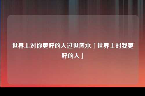 世界上对你更好的人过世风水「世界上对我更好的人」