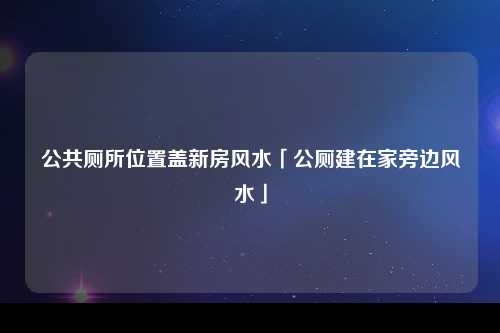 公共厕所位置盖新房风水「公厕建在家旁边风水」