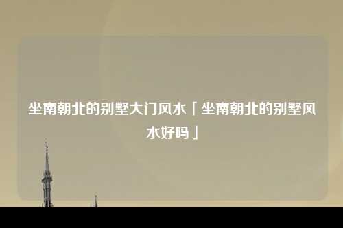 坐南朝北的别墅大门风水「坐南朝北的别墅风水好吗」