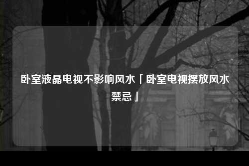 卧室液晶电视不影响风水「卧室电视摆放风水禁忌」