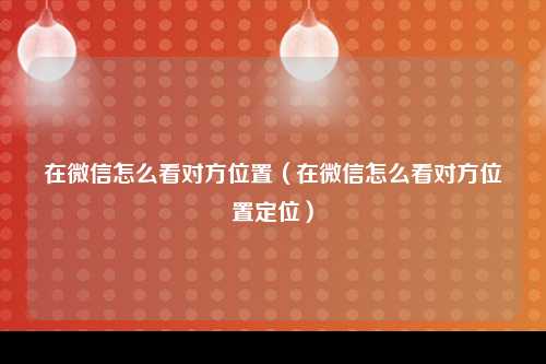 在微信怎么看对方位置（在微信怎么看对方位置定位）