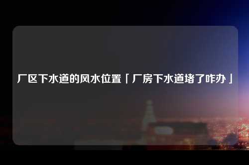 厂区下水道的风水位置「厂房下水道堵了咋办」