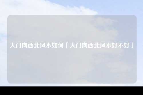 大门向西北风水如何「大门向西北风水好不好」