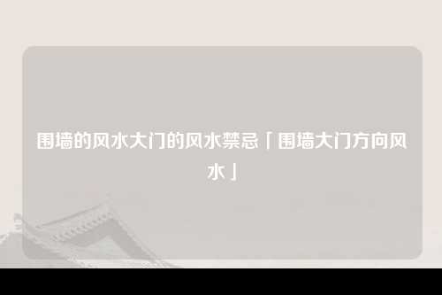 围墙的风水大门的风水禁忌「围墙大门方向风水」