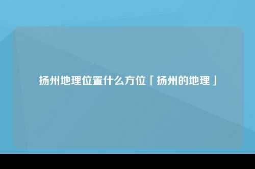 扬州地理位置什么方位「扬州的地理」