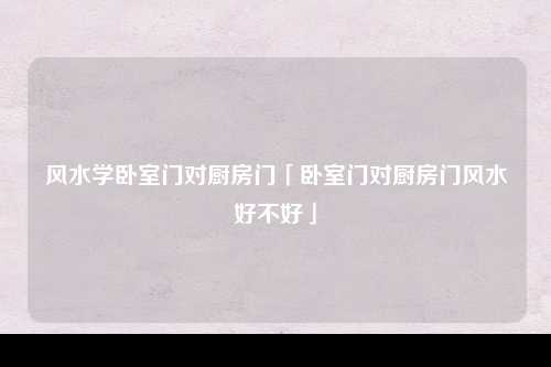 风水学卧室门对厨房门「卧室门对厨房门风水好不好」