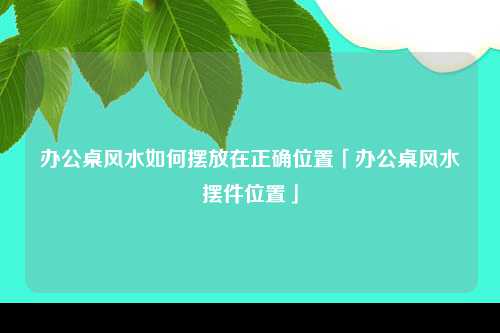 办公桌风水如何摆放在正确位置「办公桌风水摆件位置」