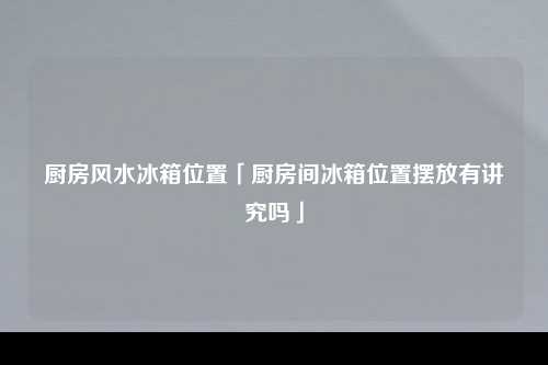 厨房风水冰箱位置「厨房间冰箱位置摆放有讲究吗」